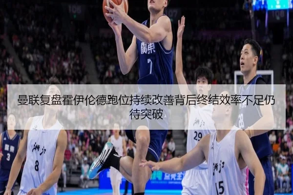 曼联复盘霍伊伦德跑位持续改善背后终结效率不足仍待突破